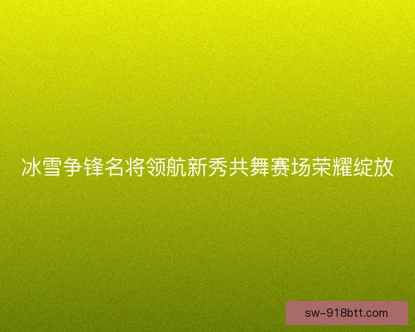 冰雪争锋名将领航新秀共舞赛场荣耀绽放